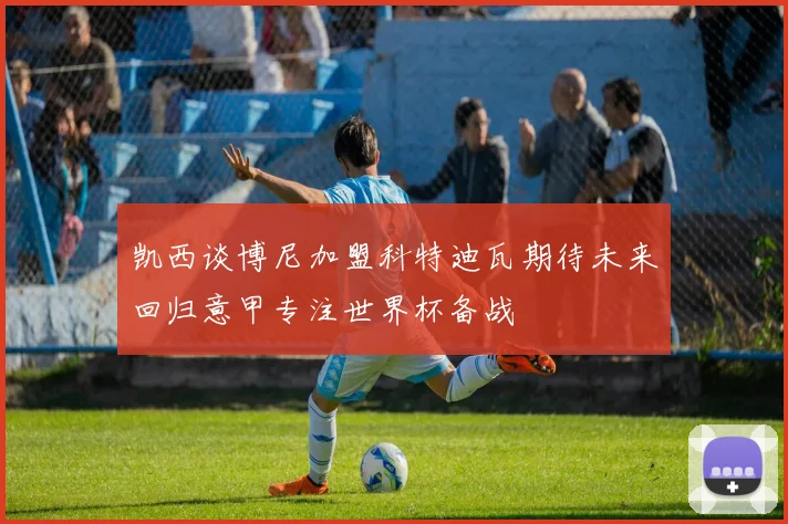 凯西谈博尼加盟科特迪瓦期待未来回归意甲专注世界杯备战