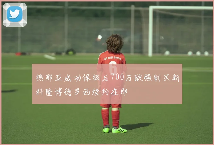 热那亚成功保级后700万欧强制买断科隆博德罗西续约在即