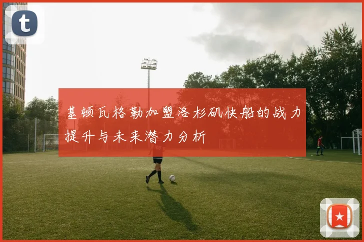 基顿瓦格勒加盟洛杉矶快船的战力提升与未来潜力分析