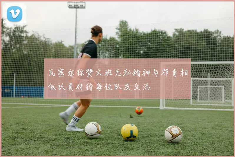 瓦塞尔称赞文班无私精神与邓肯相似认真对待每位队友交流