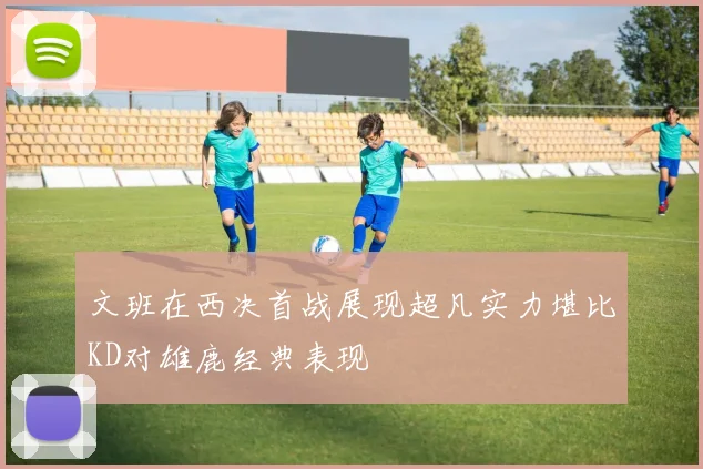 文班在西决首战展现超凡实力堪比KD对雄鹿经典表现