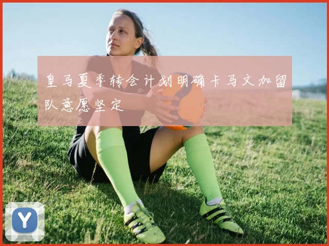 皇马夏季转会计划明确卡马文加留队意愿坚定