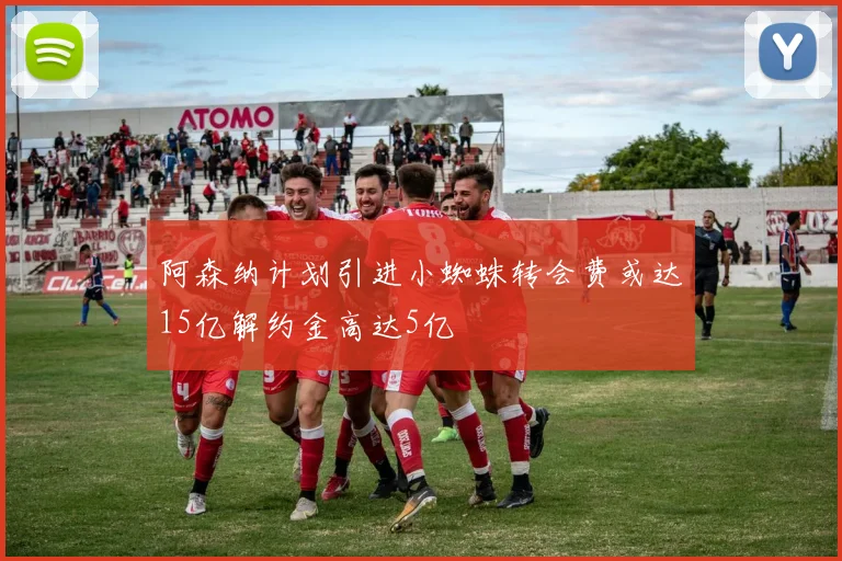 阿森纳计划引进小蜘蛛转会费或达15亿解约金高达5亿
