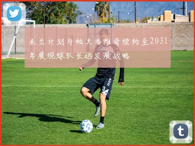 米兰计划与帕夫洛维奇续约至2031年展现球队长远发展战略