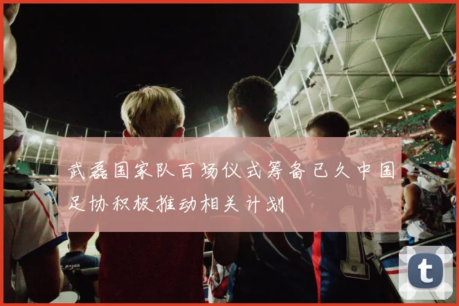 武磊国家队百场仪式筹备已久中国足协积极推动相关计划