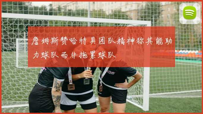 詹姆斯赞哈特具团队精神称其能助力球队而非拖累球队