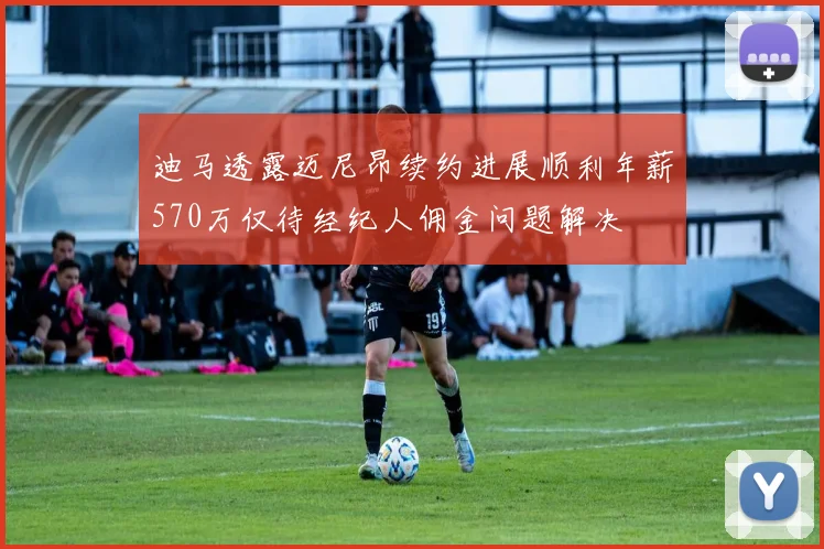 迪马透露迈尼昂续约进展顺利年薪570万仅待经纪人佣金问题解决