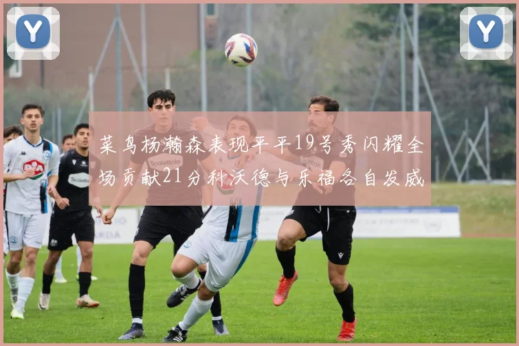菜鸟杨瀚森表现平平19号秀闪耀全场贡献21分科沃德与乐福各自发威