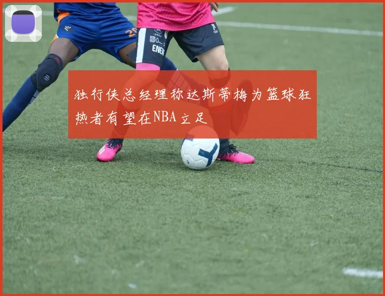 独行侠总经理称达斯蒂梅为篮球狂热者有望在NBA立足