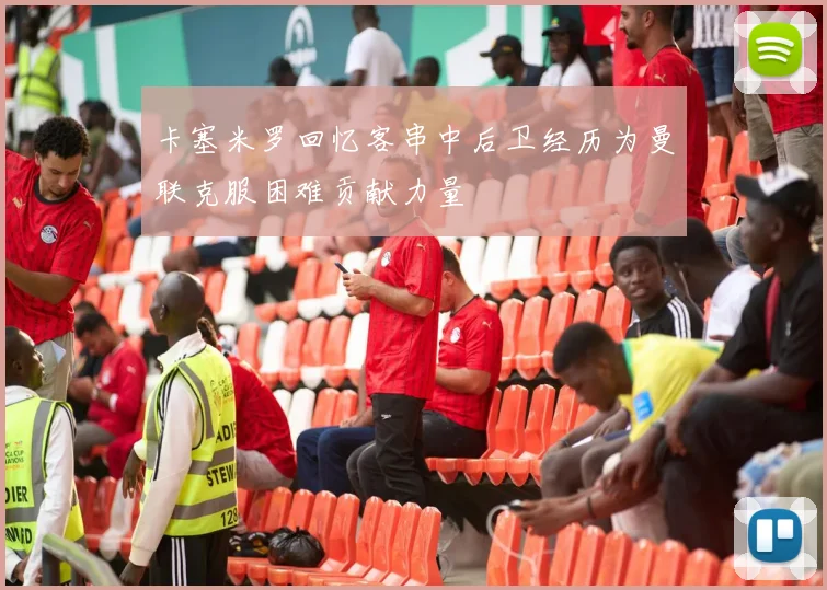 卡塞米罗回忆客串中后卫经历为曼联克服困难贡献力量