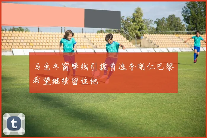 马竞冬窗锋线引援首选李刚仁巴黎希望继续留住他